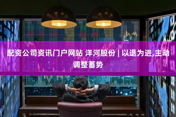 配资公司资讯门户网站 洋河股份 | 以退为进,主动调整蓄势