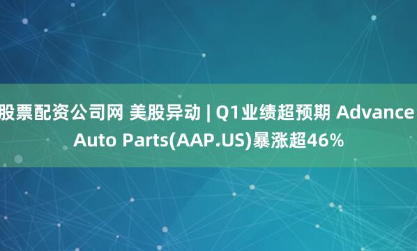 股票配资公司网 美股异动 | Q1业绩超预期 Advance Auto Parts(AAP.US)暴涨超46%