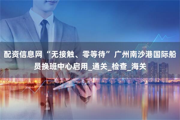 配资信息网 “无接触、零等待” 广州南沙港国际船员换班中心启用_通关_检查_海关