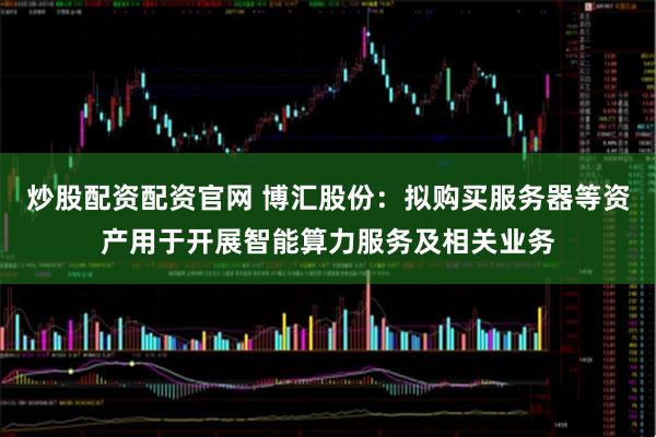 炒股配资配资官网 博汇股份：拟购买服务器等资产用于开展智能算力服务及相关业务