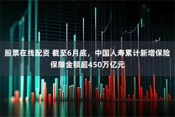 股票在线配资 截至6月底，中国人寿累计新增保险保障金额超450万亿元