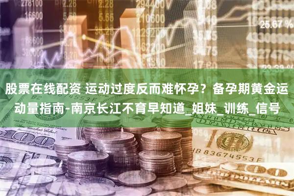 股票在线配资 运动过度反而难怀孕？备孕期黄金运动量指南-南京长江不育早知道_姐妹_训练_信号