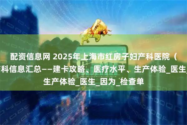 配资信息网 2025年上海市红房子妇产科医院（杨浦院区）产科信息汇总——建卡攻略、医疗水平、生产体验_医生_因为_检查单