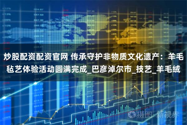 炒股配资配资官网 传承守护非物质文化遗产：羊毛毡艺体验活动圆满完成_巴彦淖尔市_技艺_羊毛绒