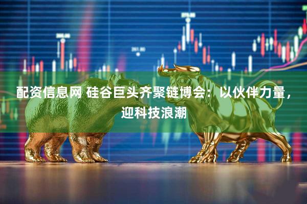 配资信息网 硅谷巨头齐聚链博会：以伙伴力量，迎科技浪潮