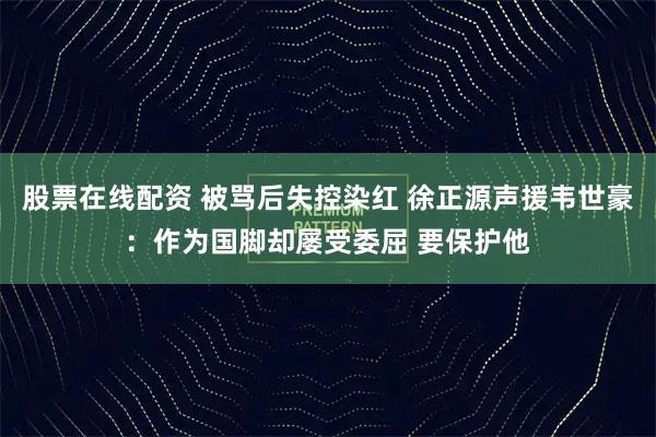 股票在线配资 被骂后失控染红 徐正源声援韦世豪：作为国脚却屡受委屈 要保护他