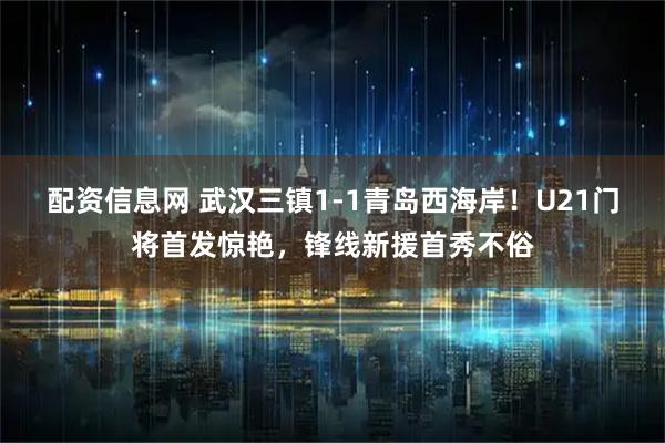 配资信息网 武汉三镇1-1青岛西海岸！U21门将首发惊艳，锋线新援首秀不俗