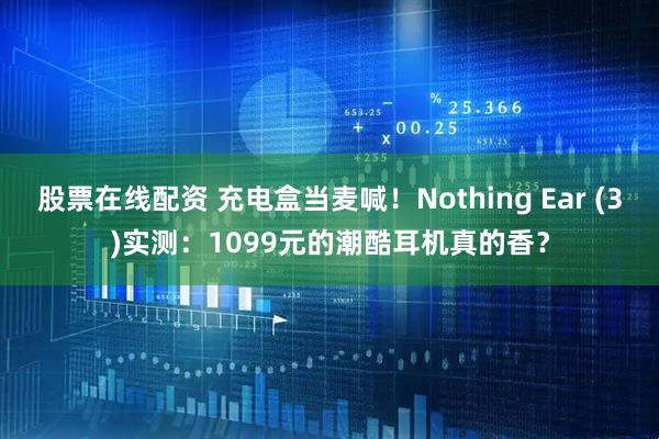 股票在线配资 充电盒当麦喊！Nothing Ear (3)实测：1099元的潮酷耳机真的香？