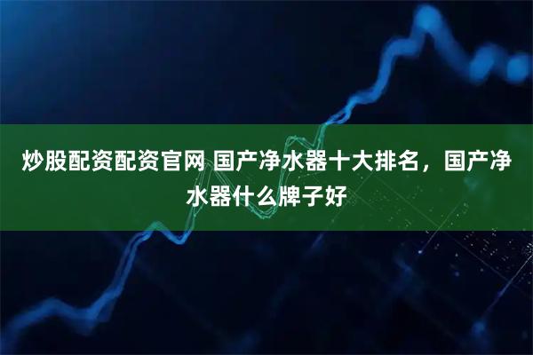 炒股配资配资官网 国产净水器十大排名，国产净水器什么牌子好